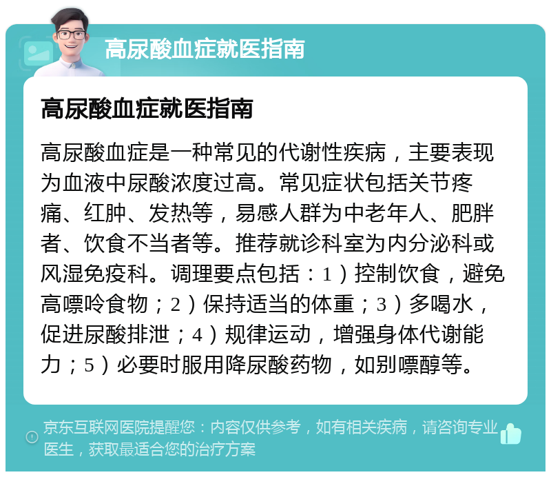 高尿酸血症就医指南 高尿酸血症就医指南 高尿酸血症是一种常见的代谢性疾病，主要表现为血液中尿酸浓度过高。常见症状包括关节疼痛、红肿、发热等，易感人群为中老年人、肥胖者、饮食不当者等。推荐就诊科室为内分泌科或风湿免疫科。调理要点包括：1）控制饮食，避免高嘌呤食物；2）保持适当的体重；3）多喝水，促进尿酸排泄；4）规律运动，增强身体代谢能力；5）必要时服用降尿酸药物，如别嘌醇等。