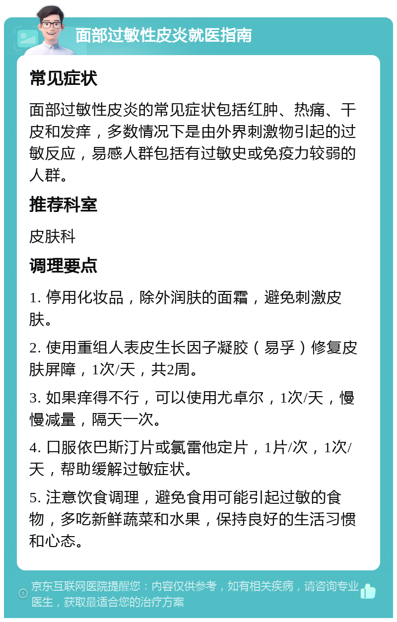 面部过敏性皮炎就医指南 常见症状 面部过敏性皮炎的常见症状包括红肿、热痛、干皮和发痒，多数情况下是由外界刺激物引起的过敏反应，易感人群包括有过敏史或免疫力较弱的人群。 推荐科室 皮肤科 调理要点 1. 停用化妆品，除外润肤的面霜，避免刺激皮肤。 2. 使用重组人表皮生长因子凝胶（易孚）修复皮肤屏障，1次/天，共2周。 3. 如果痒得不行，可以使用尤卓尔，1次/天，慢慢减量，隔天一次。 4. 口服依巴斯汀片或氯雷他定片，1片/次，1次/天，帮助缓解过敏症状。 5. 注意饮食调理，避免食用可能引起过敏的食物，多吃新鲜蔬菜和水果，保持良好的生活习惯和心态。