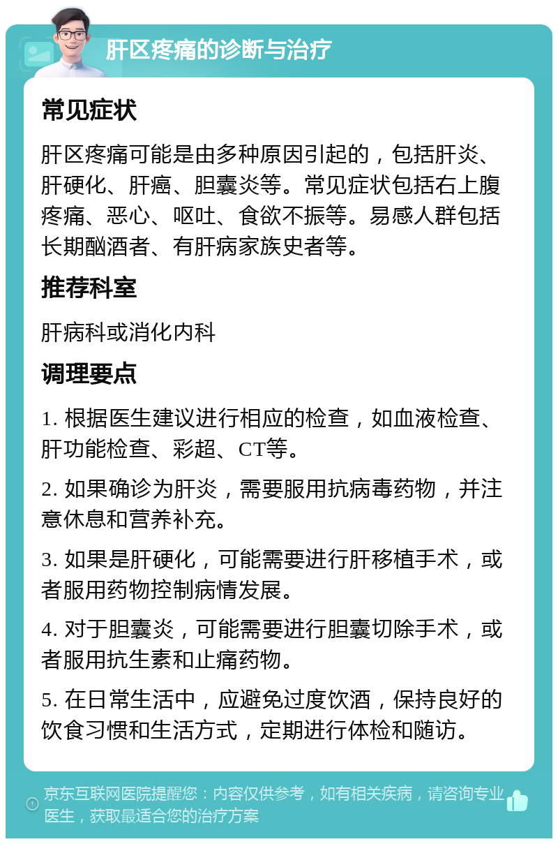 肝区疼痛的诊断与治疗 常见症状 肝区疼痛可能是由多种原因引起的，包括肝炎、肝硬化、肝癌、胆囊炎等。常见症状包括右上腹疼痛、恶心、呕吐、食欲不振等。易感人群包括长期酗酒者、有肝病家族史者等。 推荐科室 肝病科或消化内科 调理要点 1. 根据医生建议进行相应的检查，如血液检查、肝功能检查、彩超、CT等。 2. 如果确诊为肝炎，需要服用抗病毒药物，并注意休息和营养补充。 3. 如果是肝硬化，可能需要进行肝移植手术，或者服用药物控制病情发展。 4. 对于胆囊炎，可能需要进行胆囊切除手术，或者服用抗生素和止痛药物。 5. 在日常生活中，应避免过度饮酒，保持良好的饮食习惯和生活方式，定期进行体检和随访。