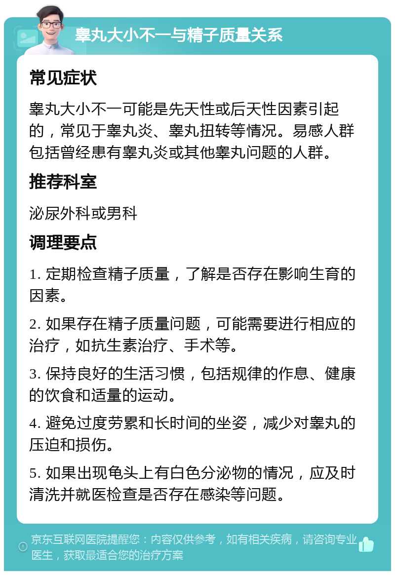 睾丸大小不一与精子质量关系 常见症状 睾丸大小不一可能是先天性或后天性因素引起的，常见于睾丸炎、睾丸扭转等情况。易感人群包括曾经患有睾丸炎或其他睾丸问题的人群。 推荐科室 泌尿外科或男科 调理要点 1. 定期检查精子质量，了解是否存在影响生育的因素。 2. 如果存在精子质量问题，可能需要进行相应的治疗，如抗生素治疗、手术等。 3. 保持良好的生活习惯，包括规律的作息、健康的饮食和适量的运动。 4. 避免过度劳累和长时间的坐姿，减少对睾丸的压迫和损伤。 5. 如果出现龟头上有白色分泌物的情况，应及时清洗并就医检查是否存在感染等问题。