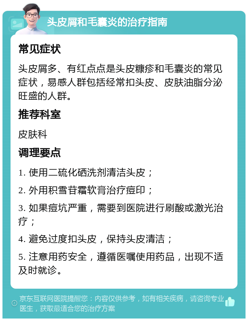 头皮屑和毛囊炎的治疗指南 常见症状 头皮屑多、有红点点是头皮糠疹和毛囊炎的常见症状，易感人群包括经常扣头皮、皮肤油脂分泌旺盛的人群。 推荐科室 皮肤科 调理要点 1. 使用二硫化硒洗剂清洁头皮； 2. 外用积雪苷霜软膏治疗痘印； 3. 如果痘坑严重，需要到医院进行刷酸或激光治疗； 4. 避免过度扣头皮，保持头皮清洁； 5. 注意用药安全，遵循医嘱使用药品，出现不适及时就诊。