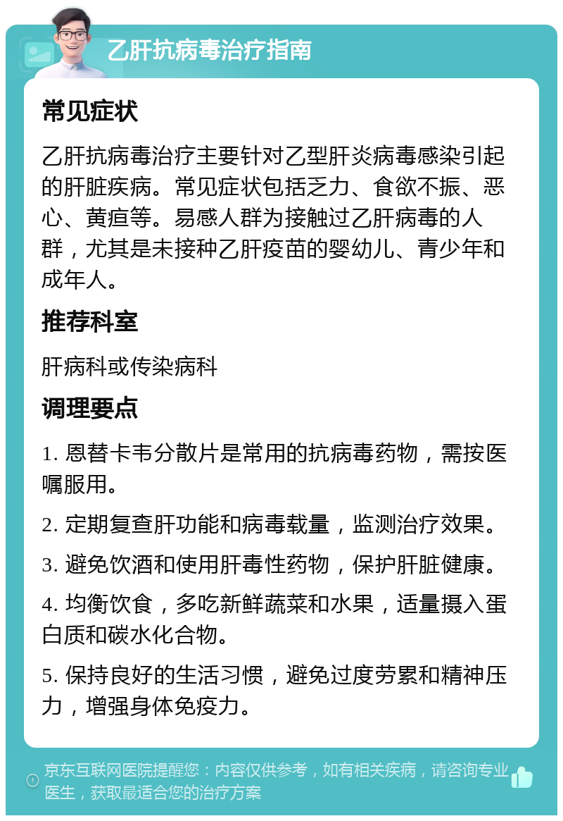 乙肝抗病毒治疗指南 常见症状 乙肝抗病毒治疗主要针对乙型肝炎病毒感染引起的肝脏疾病。常见症状包括乏力、食欲不振、恶心、黄疸等。易感人群为接触过乙肝病毒的人群，尤其是未接种乙肝疫苗的婴幼儿、青少年和成年人。 推荐科室 肝病科或传染病科 调理要点 1. 恩替卡韦分散片是常用的抗病毒药物，需按医嘱服用。 2. 定期复查肝功能和病毒载量，监测治疗效果。 3. 避免饮酒和使用肝毒性药物，保护肝脏健康。 4. 均衡饮食，多吃新鲜蔬菜和水果，适量摄入蛋白质和碳水化合物。 5. 保持良好的生活习惯，避免过度劳累和精神压力，增强身体免疫力。