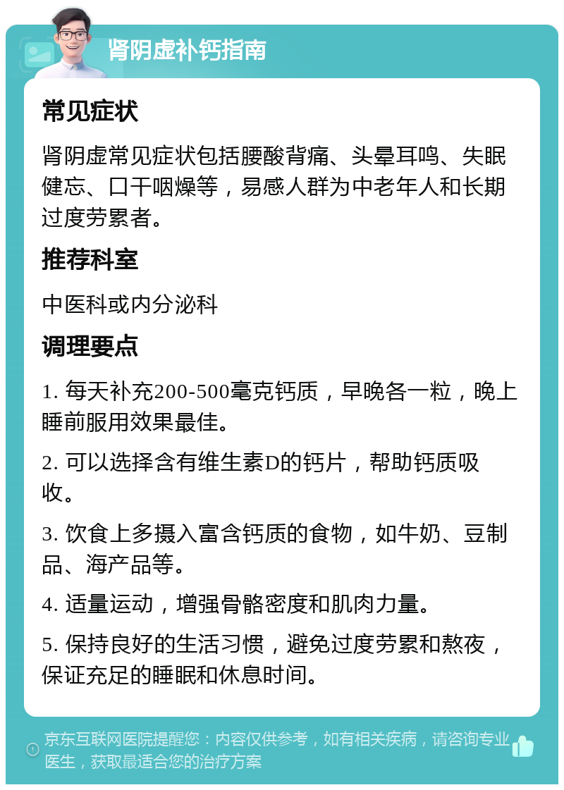 肾阴虚补钙指南 常见症状 肾阴虚常见症状包括腰酸背痛、头晕耳鸣、失眠健忘、口干咽燥等，易感人群为中老年人和长期过度劳累者。 推荐科室 中医科或内分泌科 调理要点 1. 每天补充200-500毫克钙质，早晚各一粒，晚上睡前服用效果最佳。 2. 可以选择含有维生素D的钙片，帮助钙质吸收。 3. 饮食上多摄入富含钙质的食物，如牛奶、豆制品、海产品等。 4. 适量运动，增强骨骼密度和肌肉力量。 5. 保持良好的生活习惯，避免过度劳累和熬夜，保证充足的睡眠和休息时间。