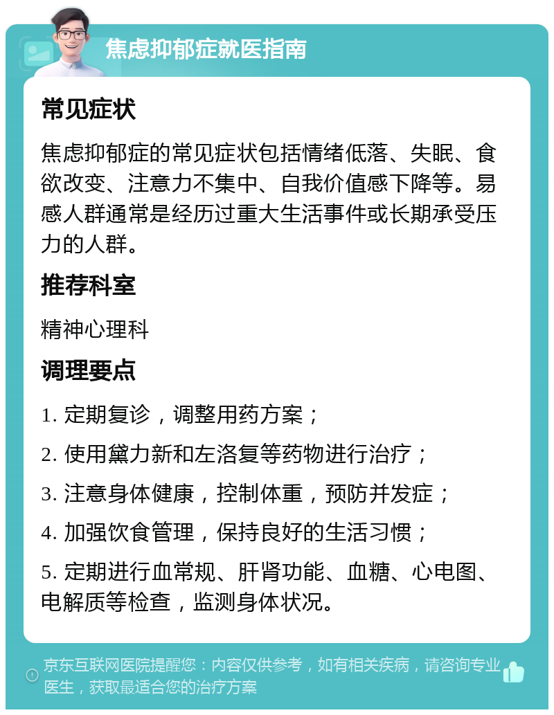 焦虑抑郁症就医指南 常见症状 焦虑抑郁症的常见症状包括情绪低落、失眠、食欲改变、注意力不集中、自我价值感下降等。易感人群通常是经历过重大生活事件或长期承受压力的人群。 推荐科室 精神心理科 调理要点 1. 定期复诊，调整用药方案； 2. 使用黛力新和左洛复等药物进行治疗； 3. 注意身体健康，控制体重，预防并发症； 4. 加强饮食管理，保持良好的生活习惯； 5. 定期进行血常规、肝肾功能、血糖、心电图、电解质等检查，监测身体状况。