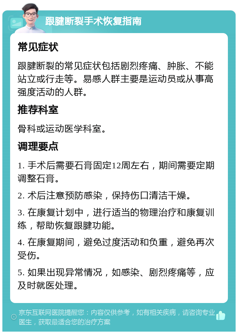 跟腱断裂手术恢复指南 常见症状 跟腱断裂的常见症状包括剧烈疼痛、肿胀、不能站立或行走等。易感人群主要是运动员或从事高强度活动的人群。 推荐科室 骨科或运动医学科室。 调理要点 1. 手术后需要石膏固定12周左右，期间需要定期调整石膏。 2. 术后注意预防感染，保持伤口清洁干燥。 3. 在康复计划中，进行适当的物理治疗和康复训练，帮助恢复跟腱功能。 4. 在康复期间，避免过度活动和负重，避免再次受伤。 5. 如果出现异常情况，如感染、剧烈疼痛等，应及时就医处理。