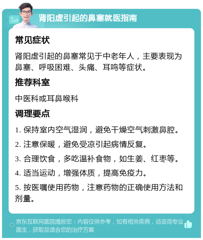 肾阳虚引起的鼻塞就医指南 常见症状 肾阳虚引起的鼻塞常见于中老年人，主要表现为鼻塞、呼吸困难、头痛、耳鸣等症状。 推荐科室 中医科或耳鼻喉科 调理要点 1. 保持室内空气湿润，避免干燥空气刺激鼻腔。 2. 注意保暖，避免受凉引起病情反复。 3. 合理饮食，多吃温补食物，如生姜、红枣等。 4. 适当运动，增强体质，提高免疫力。 5. 按医嘱使用药物，注意药物的正确使用方法和剂量。