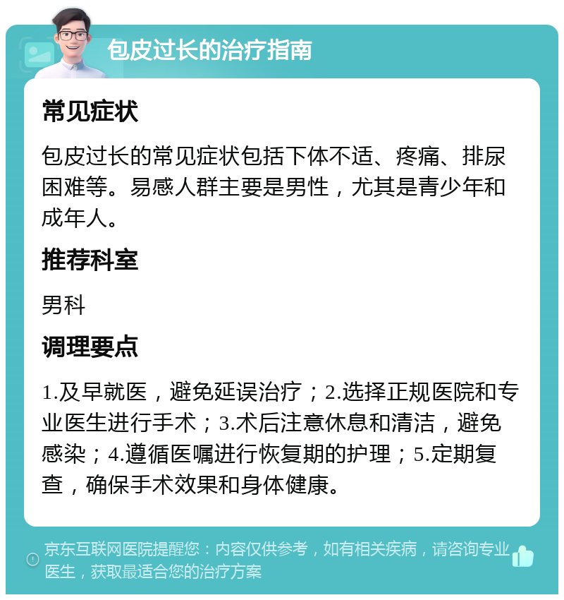 包皮过长的治疗指南 常见症状 包皮过长的常见症状包括下体不适、疼痛、排尿困难等。易感人群主要是男性，尤其是青少年和成年人。 推荐科室 男科 调理要点 1.及早就医，避免延误治疗；2.选择正规医院和专业医生进行手术；3.术后注意休息和清洁，避免感染；4.遵循医嘱进行恢复期的护理；5.定期复查，确保手术效果和身体健康。