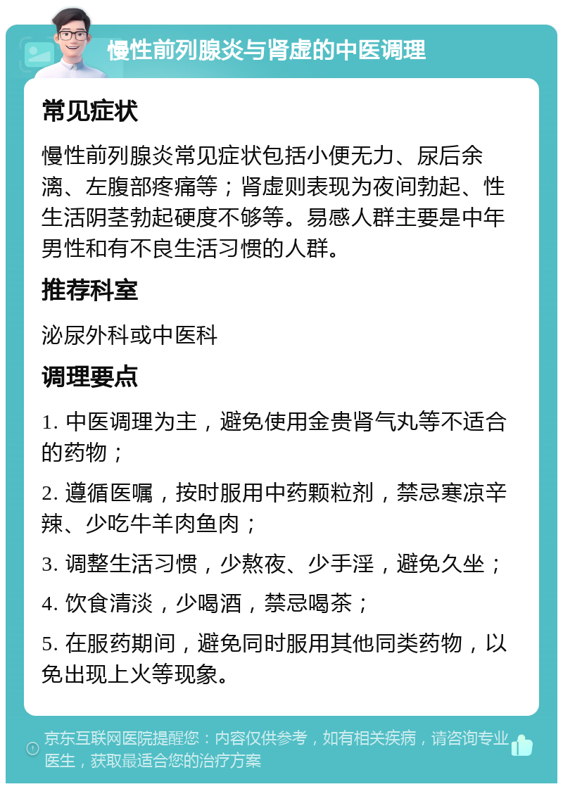 慢性前列腺炎与肾虚的中医调理 常见症状 慢性前列腺炎常见症状包括小便无力、尿后余漓、左腹部疼痛等；肾虚则表现为夜间勃起、性生活阴茎勃起硬度不够等。易感人群主要是中年男性和有不良生活习惯的人群。 推荐科室 泌尿外科或中医科 调理要点 1. 中医调理为主，避免使用金贵肾气丸等不适合的药物； 2. 遵循医嘱，按时服用中药颗粒剂，禁忌寒凉辛辣、少吃牛羊肉鱼肉； 3. 调整生活习惯，少熬夜、少手淫，避免久坐； 4. 饮食清淡，少喝酒，禁忌喝茶； 5. 在服药期间，避免同时服用其他同类药物，以免出现上火等现象。