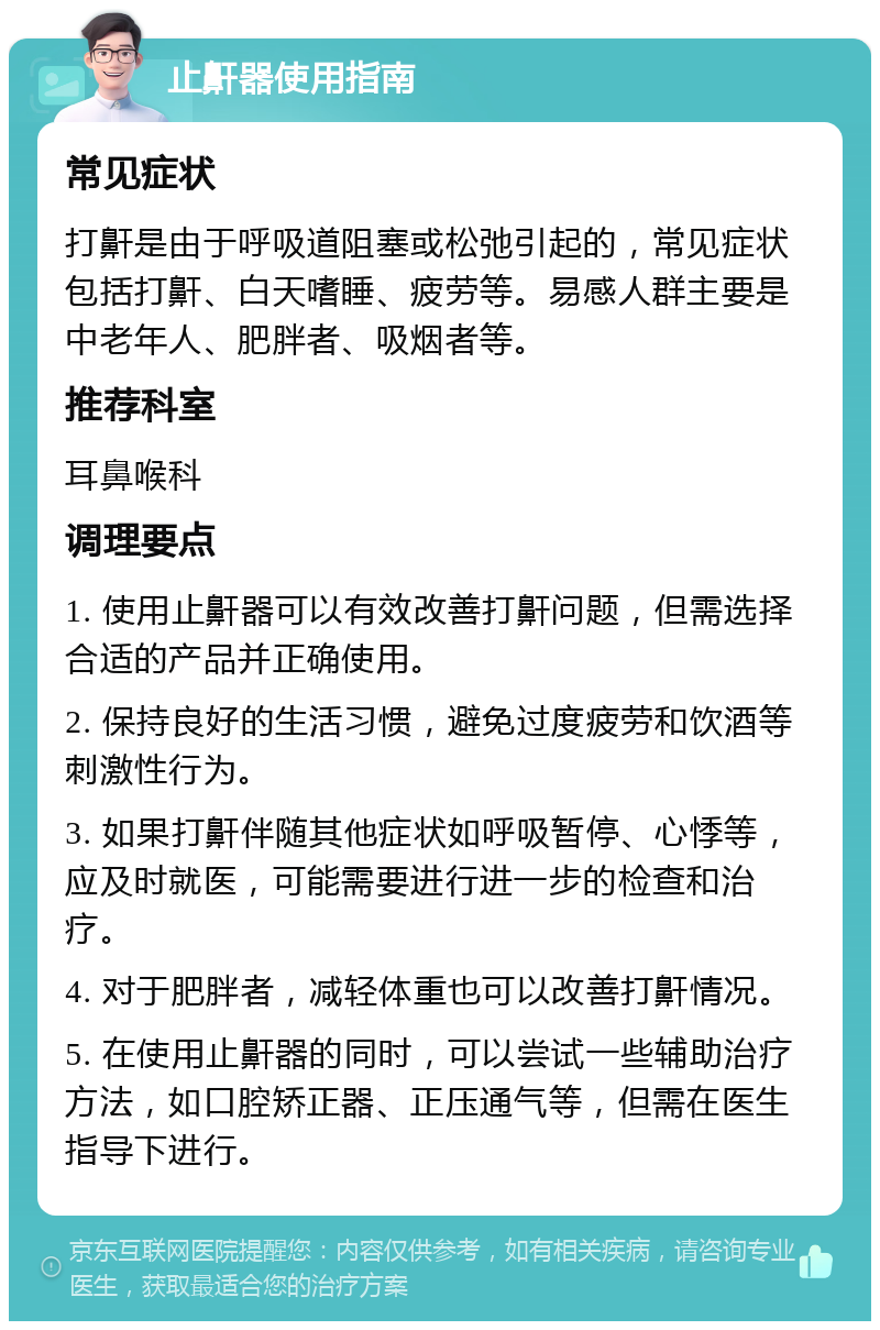 止鼾器使用指南 常见症状 打鼾是由于呼吸道阻塞或松弛引起的，常见症状包括打鼾、白天嗜睡、疲劳等。易感人群主要是中老年人、肥胖者、吸烟者等。 推荐科室 耳鼻喉科 调理要点 1. 使用止鼾器可以有效改善打鼾问题，但需选择合适的产品并正确使用。 2. 保持良好的生活习惯，避免过度疲劳和饮酒等刺激性行为。 3. 如果打鼾伴随其他症状如呼吸暂停、心悸等，应及时就医，可能需要进行进一步的检查和治疗。 4. 对于肥胖者，减轻体重也可以改善打鼾情况。 5. 在使用止鼾器的同时，可以尝试一些辅助治疗方法，如口腔矫正器、正压通气等，但需在医生指导下进行。