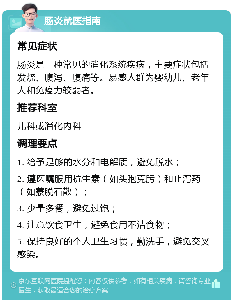 肠炎就医指南 常见症状 肠炎是一种常见的消化系统疾病，主要症状包括发烧、腹泻、腹痛等。易感人群为婴幼儿、老年人和免疫力较弱者。 推荐科室 儿科或消化内科 调理要点 1. 给予足够的水分和电解质，避免脱水； 2. 遵医嘱服用抗生素（如头孢克肟）和止泻药（如蒙脱石散）； 3. 少量多餐，避免过饱； 4. 注意饮食卫生，避免食用不洁食物； 5. 保持良好的个人卫生习惯，勤洗手，避免交叉感染。