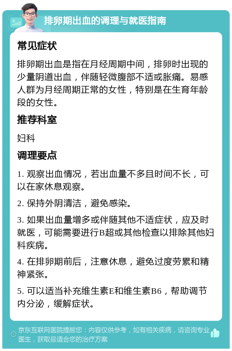 排卵期出血的调理与就医指南 常见症状 排卵期出血是指在月经周期中间，排卵时出现的少量阴道出血，伴随轻微腹部不适或胀痛。易感人群为月经周期正常的女性，特别是在生育年龄段的女性。 推荐科室 妇科 调理要点 1. 观察出血情况，若出血量不多且时间不长，可以在家休息观察。 2. 保持外阴清洁，避免感染。 3. 如果出血量增多或伴随其他不适症状，应及时就医，可能需要进行B超或其他检查以排除其他妇科疾病。 4. 在排卵期前后，注意休息，避免过度劳累和精神紧张。 5. 可以适当补充维生素E和维生素B6，帮助调节内分泌，缓解症状。