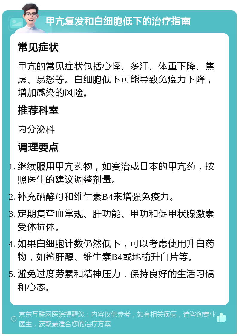 甲亢复发和白细胞低下的治疗指南 常见症状 甲亢的常见症状包括心悸、多汗、体重下降、焦虑、易怒等。白细胞低下可能导致免疫力下降，增加感染的风险。 推荐科室 内分泌科 调理要点 继续服用甲亢药物，如赛治或日本的甲亢药，按照医生的建议调整剂量。 补充硒酵母和维生素B4来增强免疫力。 定期复查血常规、肝功能、甲功和促甲状腺激素受体抗体。 如果白细胞计数仍然低下，可以考虑使用升白药物，如鲨肝醇、维生素B4或地榆升白片等。 避免过度劳累和精神压力，保持良好的生活习惯和心态。