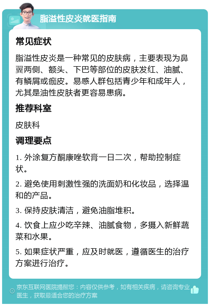 脂溢性皮炎就医指南 常见症状 脂溢性皮炎是一种常见的皮肤病，主要表现为鼻翼两侧、额头、下巴等部位的皮肤发红、油腻、有鳞屑或痂皮。易感人群包括青少年和成年人，尤其是油性皮肤者更容易患病。 推荐科室 皮肤科 调理要点 1. 外涂复方酮康唑软膏一日二次，帮助控制症状。 2. 避免使用刺激性强的洗面奶和化妆品，选择温和的产品。 3. 保持皮肤清洁，避免油脂堆积。 4. 饮食上应少吃辛辣、油腻食物，多摄入新鲜蔬菜和水果。 5. 如果症状严重，应及时就医，遵循医生的治疗方案进行治疗。