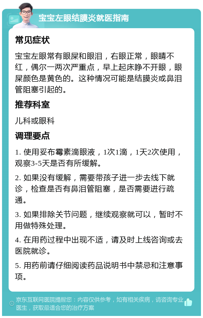 宝宝左眼结膜炎就医指南 常见症状 宝宝左眼常有眼屎和眼泪，右眼正常，眼睛不红，偶尔一两次严重点，早上起床睁不开眼，眼屎颜色是黄色的。这种情况可能是结膜炎或鼻泪管阻塞引起的。 推荐科室 儿科或眼科 调理要点 1. 使用妥布霉素滴眼液，1次1滴，1天2次使用，观察3-5天是否有所缓解。 2. 如果没有缓解，需要带孩子进一步去线下就诊，检查是否有鼻泪管阻塞，是否需要进行疏通。 3. 如果排除关节问题，继续观察就可以，暂时不用做特殊处理。 4. 在用药过程中出现不适，请及时上线咨询或去医院就诊。 5. 用药前请仔细阅读药品说明书中禁忌和注意事项。