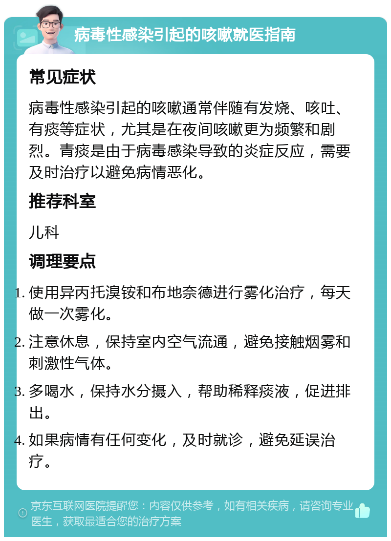 病毒性感染引起的咳嗽就医指南 常见症状 病毒性感染引起的咳嗽通常伴随有发烧、咳吐、有痰等症状，尤其是在夜间咳嗽更为频繁和剧烈。青痰是由于病毒感染导致的炎症反应，需要及时治疗以避免病情恶化。 推荐科室 儿科 调理要点 使用异丙托溴铵和布地奈德进行雾化治疗，每天做一次雾化。 注意休息，保持室内空气流通，避免接触烟雾和刺激性气体。 多喝水，保持水分摄入，帮助稀释痰液，促进排出。 如果病情有任何变化，及时就诊，避免延误治疗。