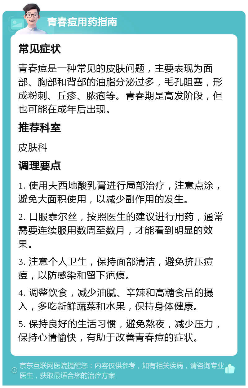 青春痘用药指南 常见症状 青春痘是一种常见的皮肤问题，主要表现为面部、胸部和背部的油脂分泌过多，毛孔阻塞，形成粉刺、丘疹、脓疱等。青春期是高发阶段，但也可能在成年后出现。 推荐科室 皮肤科 调理要点 1. 使用夫西地酸乳膏进行局部治疗，注意点涂，避免大面积使用，以减少副作用的发生。 2. 口服泰尔丝，按照医生的建议进行用药，通常需要连续服用数周至数月，才能看到明显的效果。 3. 注意个人卫生，保持面部清洁，避免挤压痘痘，以防感染和留下疤痕。 4. 调整饮食，减少油腻、辛辣和高糖食品的摄入，多吃新鲜蔬菜和水果，保持身体健康。 5. 保持良好的生活习惯，避免熬夜，减少压力，保持心情愉快，有助于改善青春痘的症状。