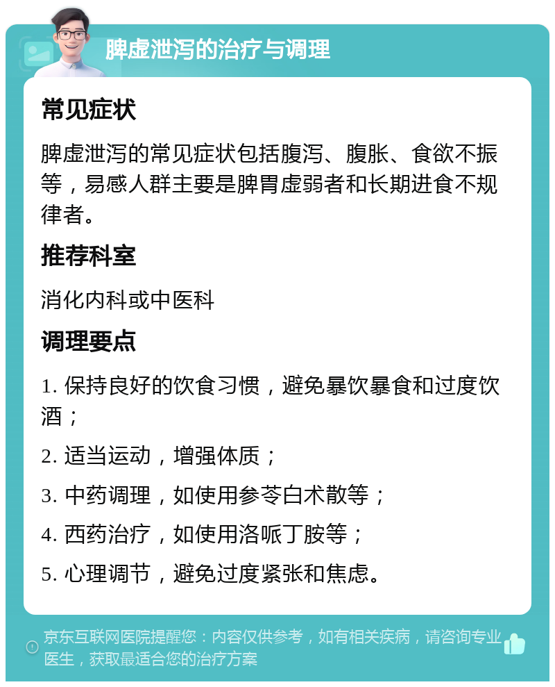 脾虚泄泻的治疗与调理 常见症状 脾虚泄泻的常见症状包括腹泻、腹胀、食欲不振等，易感人群主要是脾胃虚弱者和长期进食不规律者。 推荐科室 消化内科或中医科 调理要点 1. 保持良好的饮食习惯，避免暴饮暴食和过度饮酒； 2. 适当运动，增强体质； 3. 中药调理，如使用参苓白术散等； 4. 西药治疗，如使用洛哌丁胺等； 5. 心理调节，避免过度紧张和焦虑。