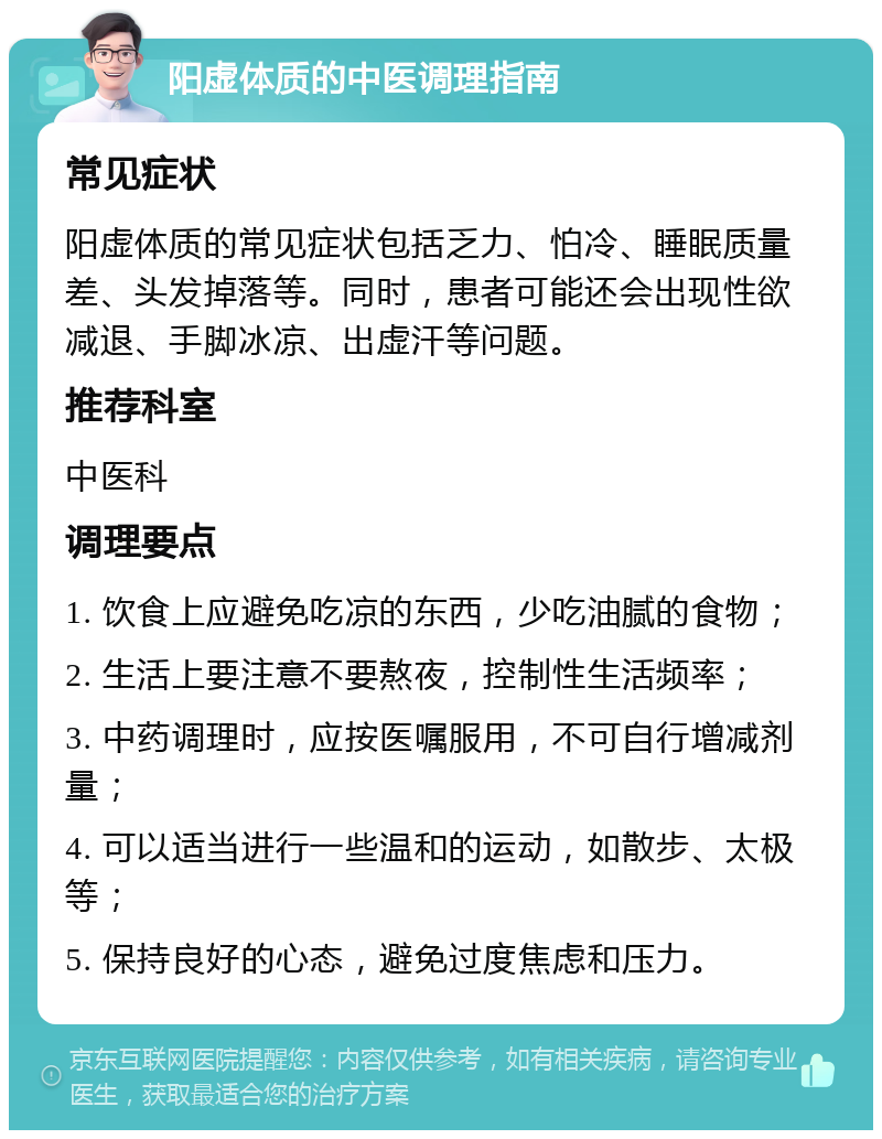 阳虚体质的中医调理指南 常见症状 阳虚体质的常见症状包括乏力、怕冷、睡眠质量差、头发掉落等。同时，患者可能还会出现性欲减退、手脚冰凉、出虚汗等问题。 推荐科室 中医科 调理要点 1. 饮食上应避免吃凉的东西，少吃油腻的食物； 2. 生活上要注意不要熬夜，控制性生活频率； 3. 中药调理时，应按医嘱服用，不可自行增减剂量； 4. 可以适当进行一些温和的运动，如散步、太极等； 5. 保持良好的心态，避免过度焦虑和压力。