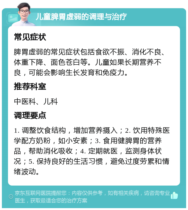 儿童脾胃虚弱的调理与治疗 常见症状 脾胃虚弱的常见症状包括食欲不振、消化不良、体重下降、面色苍白等。儿童如果长期营养不良，可能会影响生长发育和免疫力。 推荐科室 中医科、儿科 调理要点 1. 调整饮食结构，增加营养摄入；2. 饮用特殊医学配方奶粉，如小安素；3. 食用健脾胃的营养品，帮助消化吸收；4. 定期就医，监测身体状况；5. 保持良好的生活习惯，避免过度劳累和情绪波动。