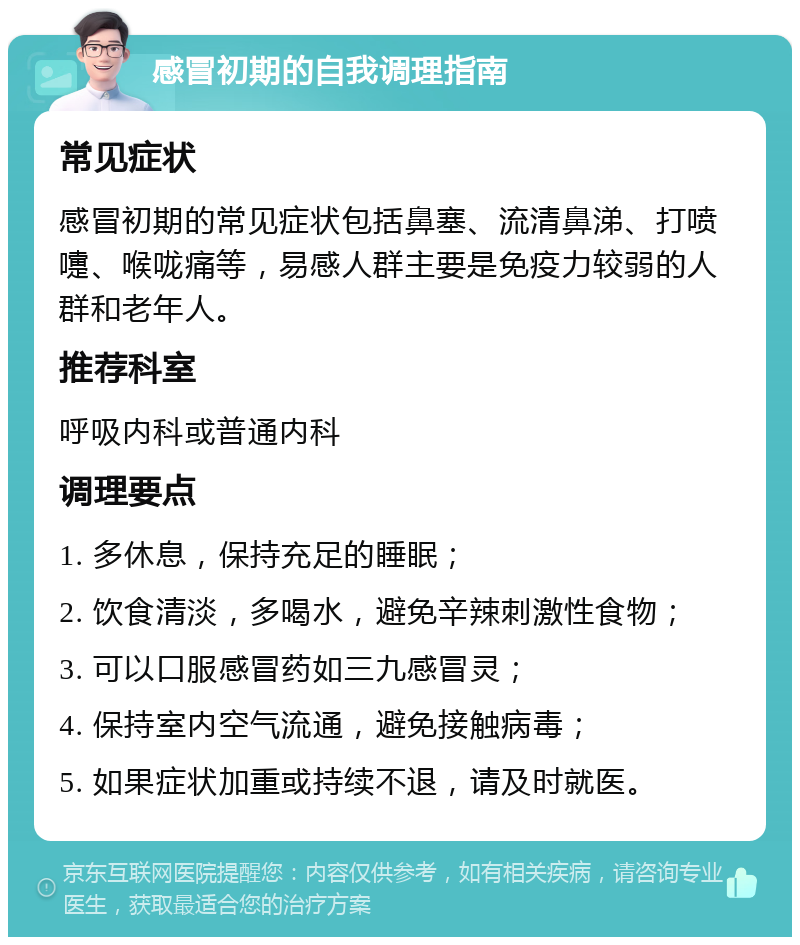 感冒初期的自我调理指南 常见症状 感冒初期的常见症状包括鼻塞、流清鼻涕、打喷嚏、喉咙痛等，易感人群主要是免疫力较弱的人群和老年人。 推荐科室 呼吸内科或普通内科 调理要点 1. 多休息，保持充足的睡眠； 2. 饮食清淡，多喝水，避免辛辣刺激性食物； 3. 可以口服感冒药如三九感冒灵； 4. 保持室内空气流通，避免接触病毒； 5. 如果症状加重或持续不退，请及时就医。