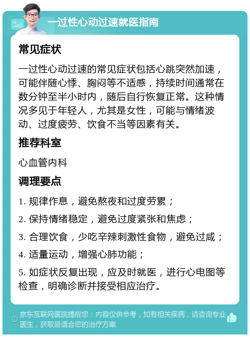 一过性心动过速就医指南 常见症状 一过性心动过速的常见症状包括心跳突然加速，可能伴随心悸、胸闷等不适感，持续时间通常在数分钟至半小时内，随后自行恢复正常。这种情况多见于年轻人，尤其是女性，可能与情绪波动、过度疲劳、饮食不当等因素有关。 推荐科室 心血管内科 调理要点 1. 规律作息，避免熬夜和过度劳累； 2. 保持情绪稳定，避免过度紧张和焦虑； 3. 合理饮食，少吃辛辣刺激性食物，避免过咸； 4. 适量运动，增强心肺功能； 5. 如症状反复出现，应及时就医，进行心电图等检查，明确诊断并接受相应治疗。