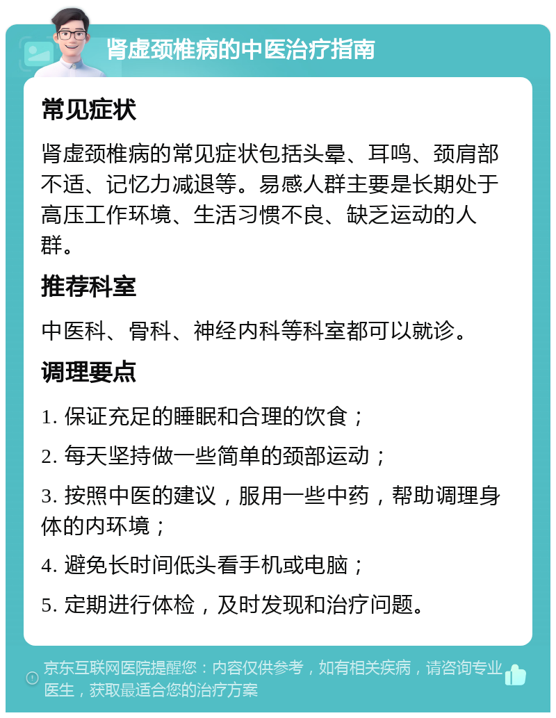 肾虚颈椎病的中医治疗指南 常见症状 肾虚颈椎病的常见症状包括头晕、耳鸣、颈肩部不适、记忆力减退等。易感人群主要是长期处于高压工作环境、生活习惯不良、缺乏运动的人群。 推荐科室 中医科、骨科、神经内科等科室都可以就诊。 调理要点 1. 保证充足的睡眠和合理的饮食； 2. 每天坚持做一些简单的颈部运动； 3. 按照中医的建议，服用一些中药，帮助调理身体的内环境； 4. 避免长时间低头看手机或电脑； 5. 定期进行体检，及时发现和治疗问题。