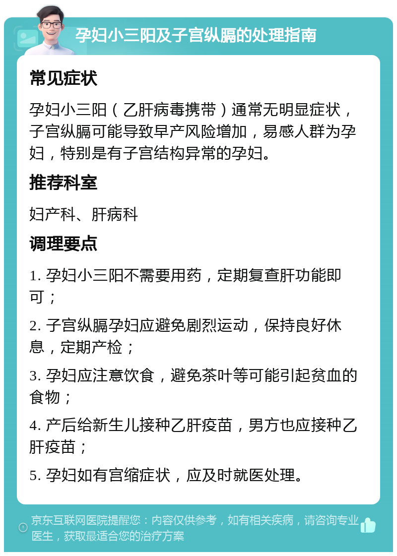 孕妇小三阳及子宫纵膈的处理指南 常见症状 孕妇小三阳（乙肝病毒携带）通常无明显症状，子宫纵膈可能导致早产风险增加，易感人群为孕妇，特别是有子宫结构异常的孕妇。 推荐科室 妇产科、肝病科 调理要点 1. 孕妇小三阳不需要用药，定期复查肝功能即可； 2. 子宫纵膈孕妇应避免剧烈运动，保持良好休息，定期产检； 3. 孕妇应注意饮食，避免茶叶等可能引起贫血的食物； 4. 产后给新生儿接种乙肝疫苗，男方也应接种乙肝疫苗； 5. 孕妇如有宫缩症状，应及时就医处理。