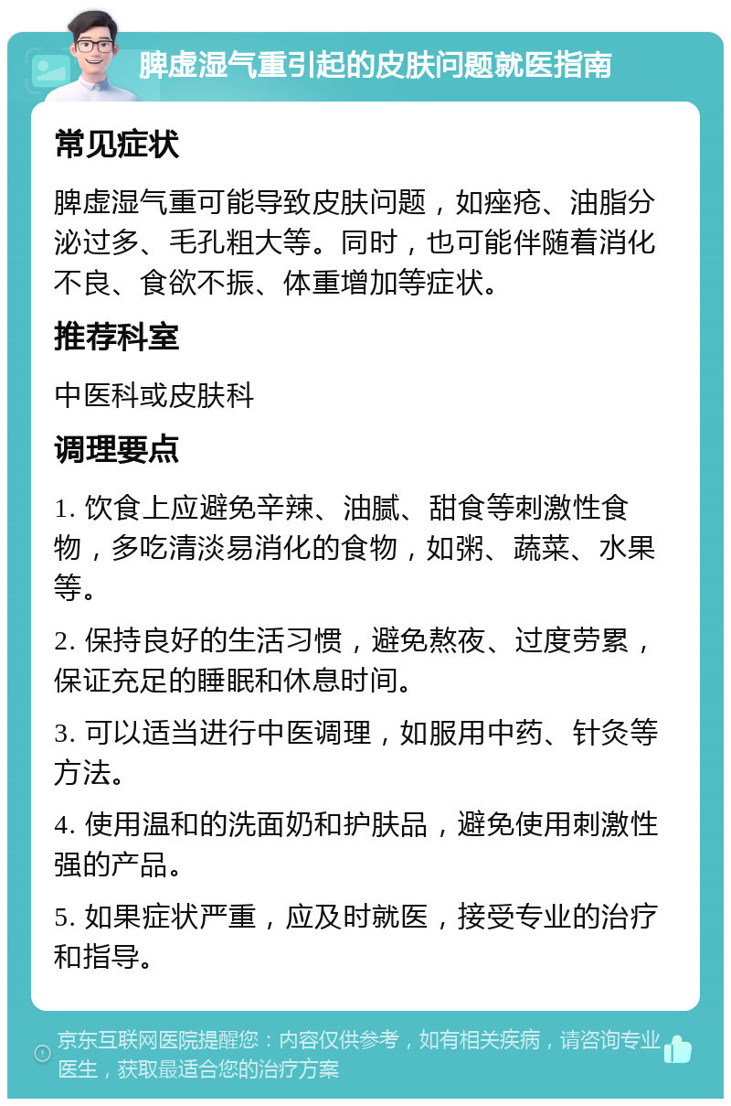 脾虚湿气重引起的皮肤问题就医指南 常见症状 脾虚湿气重可能导致皮肤问题，如痤疮、油脂分泌过多、毛孔粗大等。同时，也可能伴随着消化不良、食欲不振、体重增加等症状。 推荐科室 中医科或皮肤科 调理要点 1. 饮食上应避免辛辣、油腻、甜食等刺激性食物，多吃清淡易消化的食物，如粥、蔬菜、水果等。 2. 保持良好的生活习惯，避免熬夜、过度劳累，保证充足的睡眠和休息时间。 3. 可以适当进行中医调理，如服用中药、针灸等方法。 4. 使用温和的洗面奶和护肤品，避免使用刺激性强的产品。 5. 如果症状严重，应及时就医，接受专业的治疗和指导。