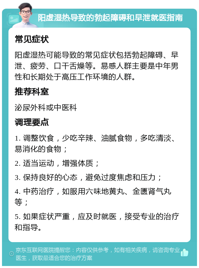 阳虚湿热导致的勃起障碍和早泄就医指南 常见症状 阳虚湿热可能导致的常见症状包括勃起障碍、早泄、疲劳、口干舌燥等。易感人群主要是中年男性和长期处于高压工作环境的人群。 推荐科室 泌尿外科或中医科 调理要点 1. 调整饮食，少吃辛辣、油腻食物，多吃清淡、易消化的食物； 2. 适当运动，增强体质； 3. 保持良好的心态，避免过度焦虑和压力； 4. 中药治疗，如服用六味地黄丸、金匮肾气丸等； 5. 如果症状严重，应及时就医，接受专业的治疗和指导。