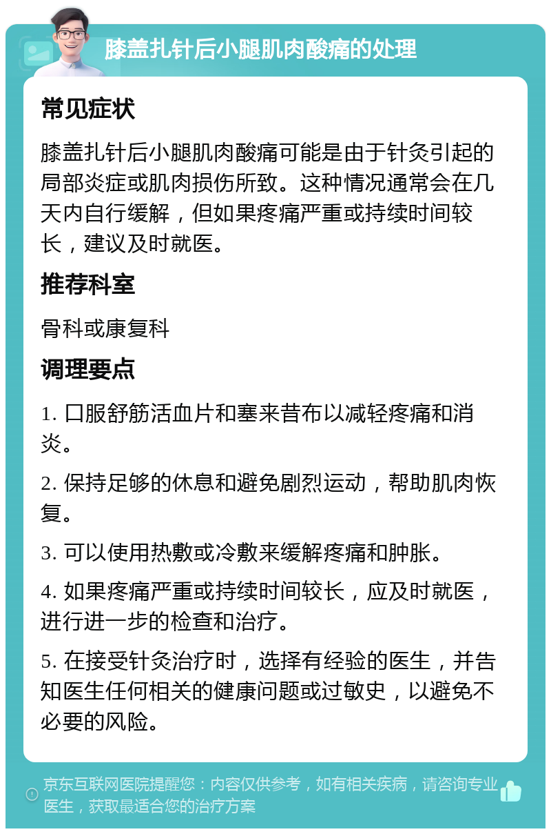 膝盖扎针后小腿肌肉酸痛的处理 常见症状 膝盖扎针后小腿肌肉酸痛可能是由于针灸引起的局部炎症或肌肉损伤所致。这种情况通常会在几天内自行缓解，但如果疼痛严重或持续时间较长，建议及时就医。 推荐科室 骨科或康复科 调理要点 1. 口服舒筋活血片和塞来昔布以减轻疼痛和消炎。 2. 保持足够的休息和避免剧烈运动，帮助肌肉恢复。 3. 可以使用热敷或冷敷来缓解疼痛和肿胀。 4. 如果疼痛严重或持续时间较长，应及时就医，进行进一步的检查和治疗。 5. 在接受针灸治疗时，选择有经验的医生，并告知医生任何相关的健康问题或过敏史，以避免不必要的风险。