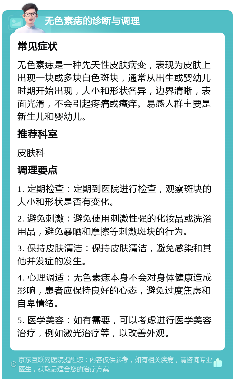 无色素痣的诊断与调理 常见症状 无色素痣是一种先天性皮肤病变，表现为皮肤上出现一块或多块白色斑块，通常从出生或婴幼儿时期开始出现，大小和形状各异，边界清晰，表面光滑，不会引起疼痛或瘙痒。易感人群主要是新生儿和婴幼儿。 推荐科室 皮肤科 调理要点 1. 定期检查：定期到医院进行检查，观察斑块的大小和形状是否有变化。 2. 避免刺激：避免使用刺激性强的化妆品或洗浴用品，避免暴晒和摩擦等刺激斑块的行为。 3. 保持皮肤清洁：保持皮肤清洁，避免感染和其他并发症的发生。 4. 心理调适：无色素痣本身不会对身体健康造成影响，患者应保持良好的心态，避免过度焦虑和自卑情绪。 5. 医学美容：如有需要，可以考虑进行医学美容治疗，例如激光治疗等，以改善外观。