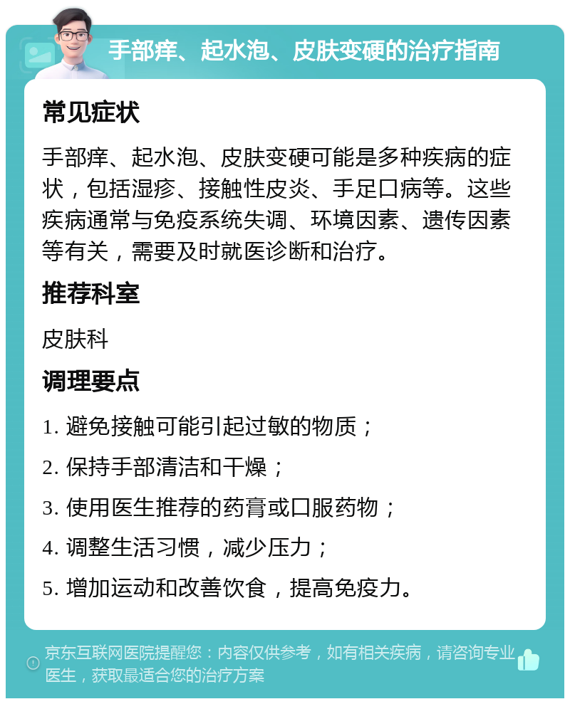 手部痒、起水泡、皮肤变硬的治疗指南 常见症状 手部痒、起水泡、皮肤变硬可能是多种疾病的症状，包括湿疹、接触性皮炎、手足口病等。这些疾病通常与免疫系统失调、环境因素、遗传因素等有关，需要及时就医诊断和治疗。 推荐科室 皮肤科 调理要点 1. 避免接触可能引起过敏的物质； 2. 保持手部清洁和干燥； 3. 使用医生推荐的药膏或口服药物； 4. 调整生活习惯，减少压力； 5. 增加运动和改善饮食，提高免疫力。