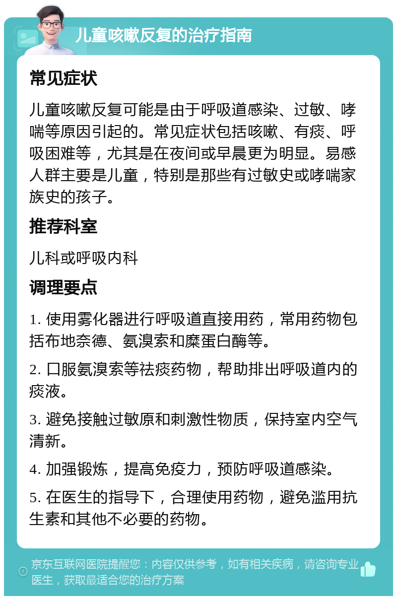 儿童咳嗽反复的治疗指南 常见症状 儿童咳嗽反复可能是由于呼吸道感染、过敏、哮喘等原因引起的。常见症状包括咳嗽、有痰、呼吸困难等，尤其是在夜间或早晨更为明显。易感人群主要是儿童，特别是那些有过敏史或哮喘家族史的孩子。 推荐科室 儿科或呼吸内科 调理要点 1. 使用雾化器进行呼吸道直接用药，常用药物包括布地奈德、氨溴索和糜蛋白酶等。 2. 口服氨溴索等祛痰药物，帮助排出呼吸道内的痰液。 3. 避免接触过敏原和刺激性物质，保持室内空气清新。 4. 加强锻炼，提高免疫力，预防呼吸道感染。 5. 在医生的指导下，合理使用药物，避免滥用抗生素和其他不必要的药物。