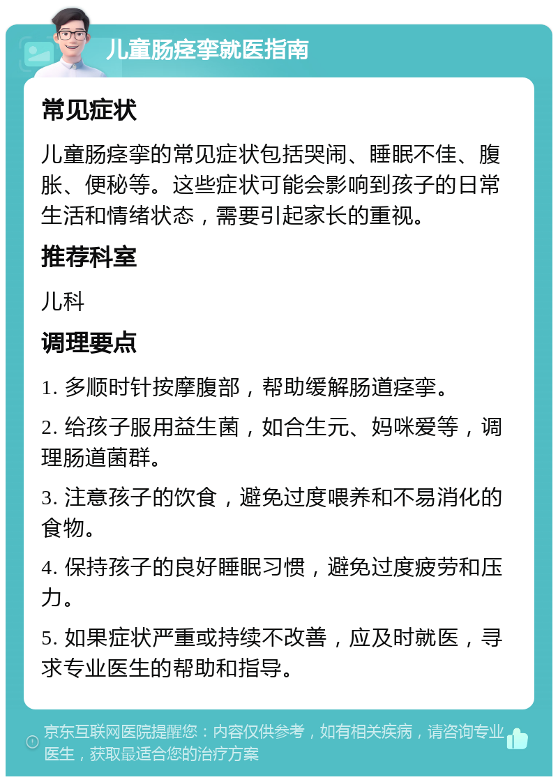 儿童肠痉挛就医指南 常见症状 儿童肠痉挛的常见症状包括哭闹、睡眠不佳、腹胀、便秘等。这些症状可能会影响到孩子的日常生活和情绪状态，需要引起家长的重视。 推荐科室 儿科 调理要点 1. 多顺时针按摩腹部，帮助缓解肠道痉挛。 2. 给孩子服用益生菌，如合生元、妈咪爱等，调理肠道菌群。 3. 注意孩子的饮食，避免过度喂养和不易消化的食物。 4. 保持孩子的良好睡眠习惯，避免过度疲劳和压力。 5. 如果症状严重或持续不改善，应及时就医，寻求专业医生的帮助和指导。