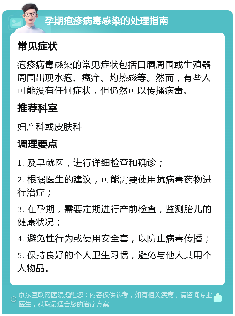 孕期疱疹病毒感染的处理指南 常见症状 疱疹病毒感染的常见症状包括口唇周围或生殖器周围出现水疱、瘙痒、灼热感等。然而，有些人可能没有任何症状，但仍然可以传播病毒。 推荐科室 妇产科或皮肤科 调理要点 1. 及早就医，进行详细检查和确诊； 2. 根据医生的建议，可能需要使用抗病毒药物进行治疗； 3. 在孕期，需要定期进行产前检查，监测胎儿的健康状况； 4. 避免性行为或使用安全套，以防止病毒传播； 5. 保持良好的个人卫生习惯，避免与他人共用个人物品。