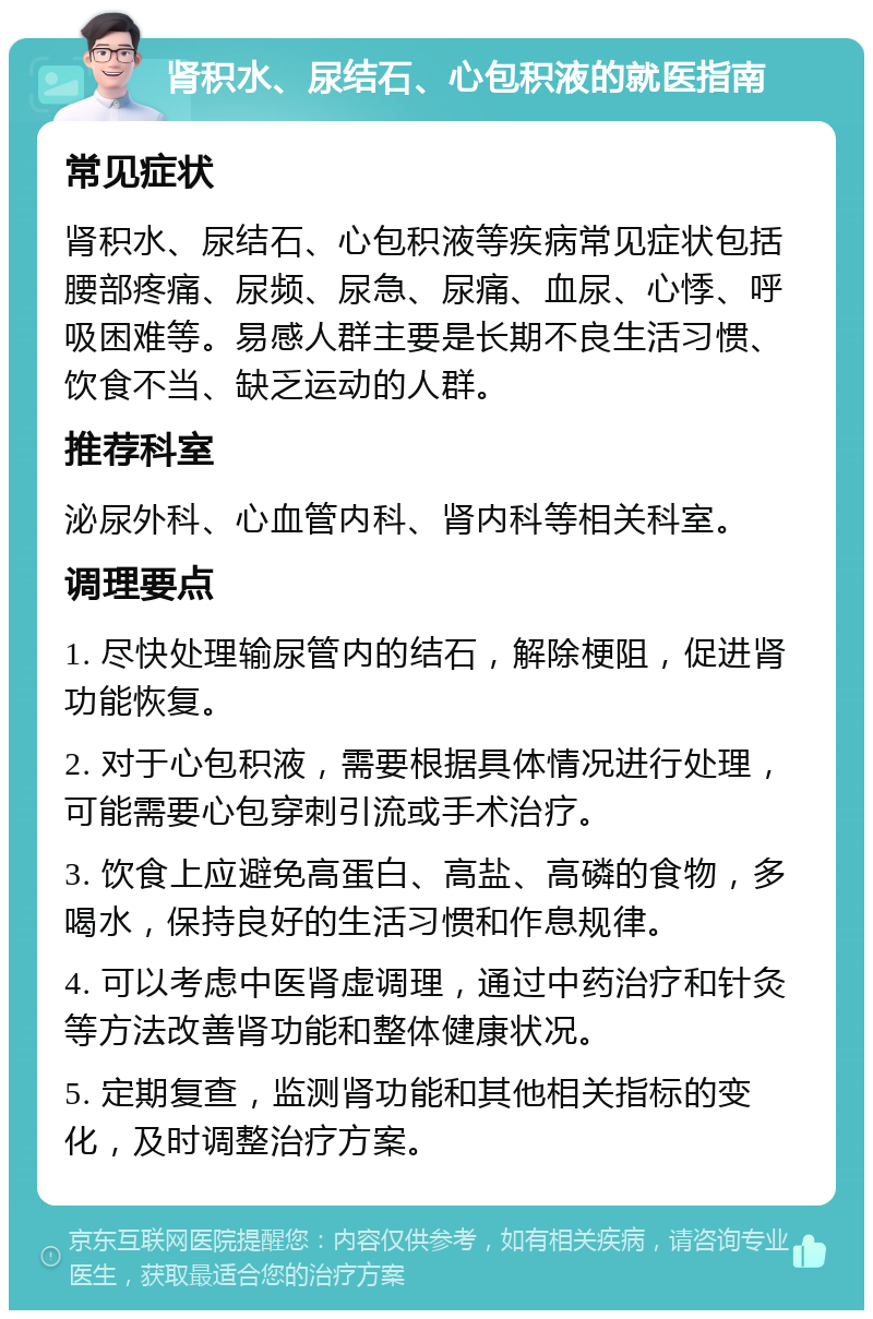 肾积水、尿结石、心包积液的就医指南 常见症状 肾积水、尿结石、心包积液等疾病常见症状包括腰部疼痛、尿频、尿急、尿痛、血尿、心悸、呼吸困难等。易感人群主要是长期不良生活习惯、饮食不当、缺乏运动的人群。 推荐科室 泌尿外科、心血管内科、肾内科等相关科室。 调理要点 1. 尽快处理输尿管内的结石，解除梗阻，促进肾功能恢复。 2. 对于心包积液，需要根据具体情况进行处理，可能需要心包穿刺引流或手术治疗。 3. 饮食上应避免高蛋白、高盐、高磷的食物，多喝水，保持良好的生活习惯和作息规律。 4. 可以考虑中医肾虚调理，通过中药治疗和针灸等方法改善肾功能和整体健康状况。 5. 定期复查，监测肾功能和其他相关指标的变化，及时调整治疗方案。