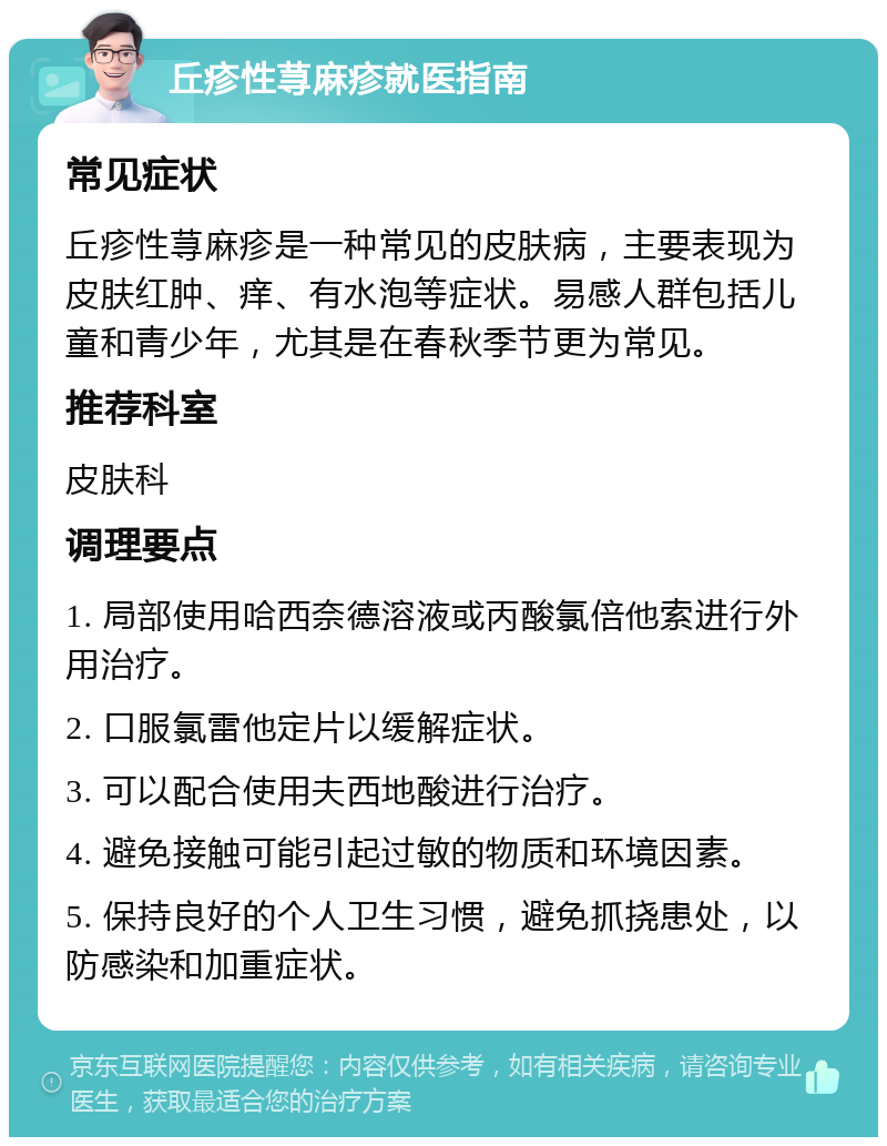 丘疹性荨麻疹就医指南 常见症状 丘疹性荨麻疹是一种常见的皮肤病，主要表现为皮肤红肿、痒、有水泡等症状。易感人群包括儿童和青少年，尤其是在春秋季节更为常见。 推荐科室 皮肤科 调理要点 1. 局部使用哈西奈德溶液或丙酸氯倍他索进行外用治疗。 2. 口服氯雷他定片以缓解症状。 3. 可以配合使用夫西地酸进行治疗。 4. 避免接触可能引起过敏的物质和环境因素。 5. 保持良好的个人卫生习惯，避免抓挠患处，以防感染和加重症状。