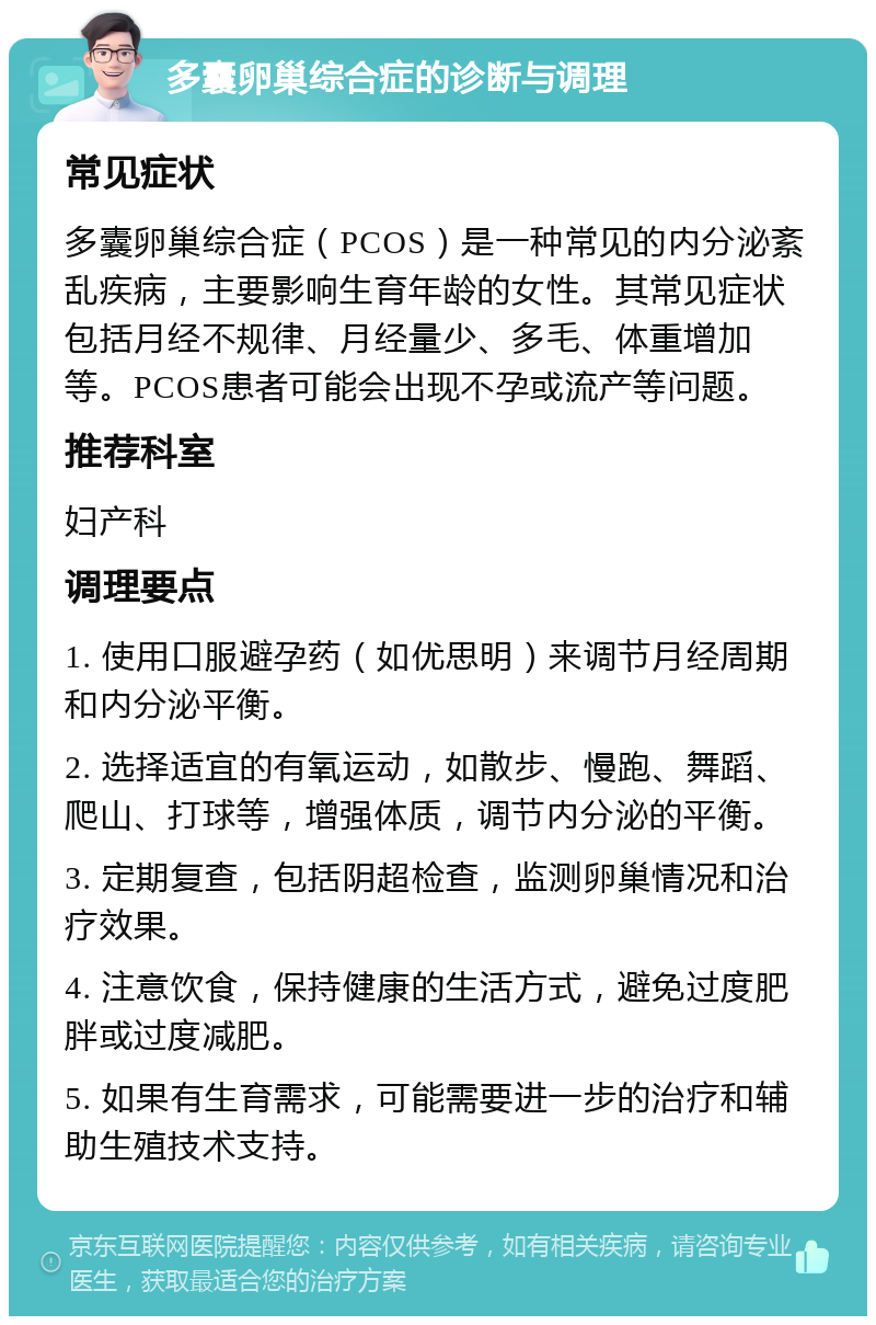 多囊卵巢综合症的诊断与调理 常见症状 多囊卵巢综合症（PCOS）是一种常见的内分泌紊乱疾病，主要影响生育年龄的女性。其常见症状包括月经不规律、月经量少、多毛、体重增加等。PCOS患者可能会出现不孕或流产等问题。 推荐科室 妇产科 调理要点 1. 使用口服避孕药（如优思明）来调节月经周期和内分泌平衡。 2. 选择适宜的有氧运动，如散步、慢跑、舞蹈、爬山、打球等，增强体质，调节内分泌的平衡。 3. 定期复查，包括阴超检查，监测卵巢情况和治疗效果。 4. 注意饮食，保持健康的生活方式，避免过度肥胖或过度减肥。 5. 如果有生育需求，可能需要进一步的治疗和辅助生殖技术支持。