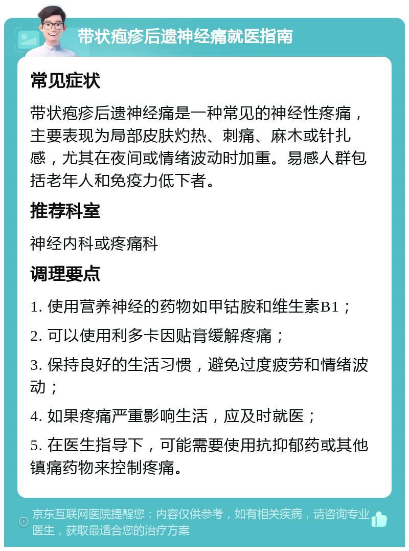 带状疱疹后遗神经痛就医指南 常见症状 带状疱疹后遗神经痛是一种常见的神经性疼痛，主要表现为局部皮肤灼热、刺痛、麻木或针扎感，尤其在夜间或情绪波动时加重。易感人群包括老年人和免疫力低下者。 推荐科室 神经内科或疼痛科 调理要点 1. 使用营养神经的药物如甲钴胺和维生素B1； 2. 可以使用利多卡因贴膏缓解疼痛； 3. 保持良好的生活习惯，避免过度疲劳和情绪波动； 4. 如果疼痛严重影响生活，应及时就医； 5. 在医生指导下，可能需要使用抗抑郁药或其他镇痛药物来控制疼痛。