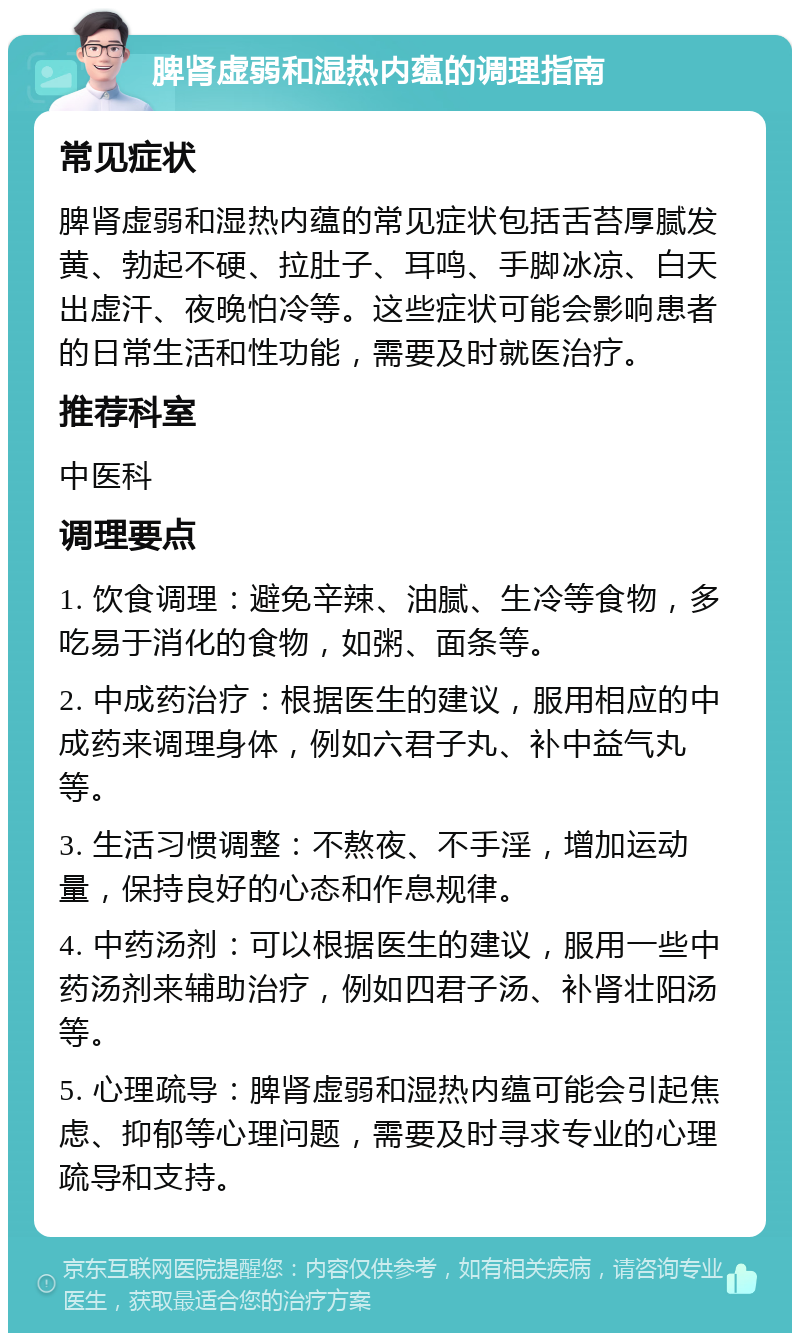 脾肾虚弱和湿热内蕴的调理指南 常见症状 脾肾虚弱和湿热内蕴的常见症状包括舌苔厚腻发黄、勃起不硬、拉肚子、耳鸣、手脚冰凉、白天出虚汗、夜晚怕冷等。这些症状可能会影响患者的日常生活和性功能，需要及时就医治疗。 推荐科室 中医科 调理要点 1. 饮食调理：避免辛辣、油腻、生冷等食物，多吃易于消化的食物，如粥、面条等。 2. 中成药治疗：根据医生的建议，服用相应的中成药来调理身体，例如六君子丸、补中益气丸等。 3. 生活习惯调整：不熬夜、不手淫，增加运动量，保持良好的心态和作息规律。 4. 中药汤剂：可以根据医生的建议，服用一些中药汤剂来辅助治疗，例如四君子汤、补肾壮阳汤等。 5. 心理疏导：脾肾虚弱和湿热内蕴可能会引起焦虑、抑郁等心理问题，需要及时寻求专业的心理疏导和支持。