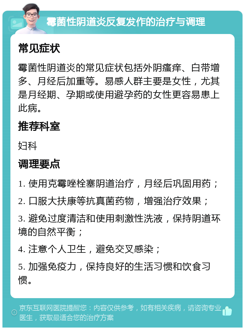 霉菌性阴道炎反复发作的治疗与调理 常见症状 霉菌性阴道炎的常见症状包括外阴瘙痒、白带增多、月经后加重等。易感人群主要是女性，尤其是月经期、孕期或使用避孕药的女性更容易患上此病。 推荐科室 妇科 调理要点 1. 使用克霉唑栓塞阴道治疗，月经后巩固用药； 2. 口服大扶康等抗真菌药物，增强治疗效果； 3. 避免过度清洁和使用刺激性洗液，保持阴道环境的自然平衡； 4. 注意个人卫生，避免交叉感染； 5. 加强免疫力，保持良好的生活习惯和饮食习惯。