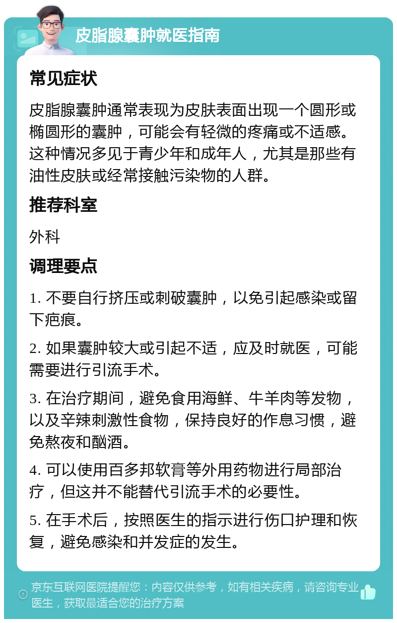 皮脂腺囊肿就医指南 常见症状 皮脂腺囊肿通常表现为皮肤表面出现一个圆形或椭圆形的囊肿，可能会有轻微的疼痛或不适感。这种情况多见于青少年和成年人，尤其是那些有油性皮肤或经常接触污染物的人群。 推荐科室 外科 调理要点 1. 不要自行挤压或刺破囊肿，以免引起感染或留下疤痕。 2. 如果囊肿较大或引起不适，应及时就医，可能需要进行引流手术。 3. 在治疗期间，避免食用海鲜、牛羊肉等发物，以及辛辣刺激性食物，保持良好的作息习惯，避免熬夜和酗酒。 4. 可以使用百多邦软膏等外用药物进行局部治疗，但这并不能替代引流手术的必要性。 5. 在手术后，按照医生的指示进行伤口护理和恢复，避免感染和并发症的发生。