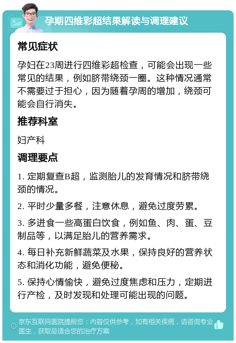 孕期四维彩超结果解读与调理建议 常见症状 孕妇在23周进行四维彩超检查，可能会出现一些常见的结果，例如脐带绕颈一圈。这种情况通常不需要过于担心，因为随着孕周的增加，绕颈可能会自行消失。 推荐科室 妇产科 调理要点 1. 定期复查B超，监测胎儿的发育情况和脐带绕颈的情况。 2. 平时少量多餐，注意休息，避免过度劳累。 3. 多进食一些高蛋白饮食，例如鱼、肉、蛋、豆制品等，以满足胎儿的营养需求。 4. 每日补充新鲜蔬菜及水果，保持良好的营养状态和消化功能，避免便秘。 5. 保持心情愉快，避免过度焦虑和压力，定期进行产检，及时发现和处理可能出现的问题。