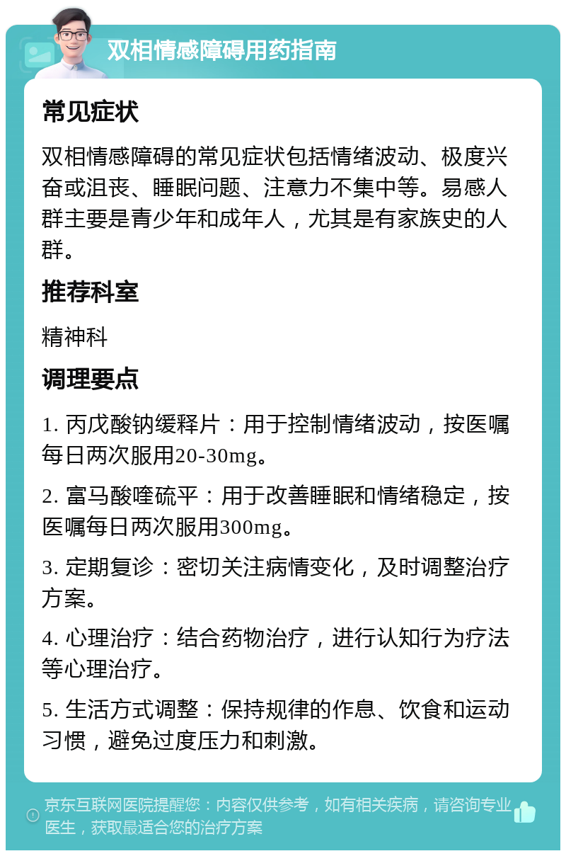 双相情感障碍用药指南 常见症状 双相情感障碍的常见症状包括情绪波动、极度兴奋或沮丧、睡眠问题、注意力不集中等。易感人群主要是青少年和成年人，尤其是有家族史的人群。 推荐科室 精神科 调理要点 1. 丙戊酸钠缓释片：用于控制情绪波动，按医嘱每日两次服用20-30mg。 2. 富马酸喹硫平：用于改善睡眠和情绪稳定，按医嘱每日两次服用300mg。 3. 定期复诊：密切关注病情变化，及时调整治疗方案。 4. 心理治疗：结合药物治疗，进行认知行为疗法等心理治疗。 5. 生活方式调整：保持规律的作息、饮食和运动习惯，避免过度压力和刺激。