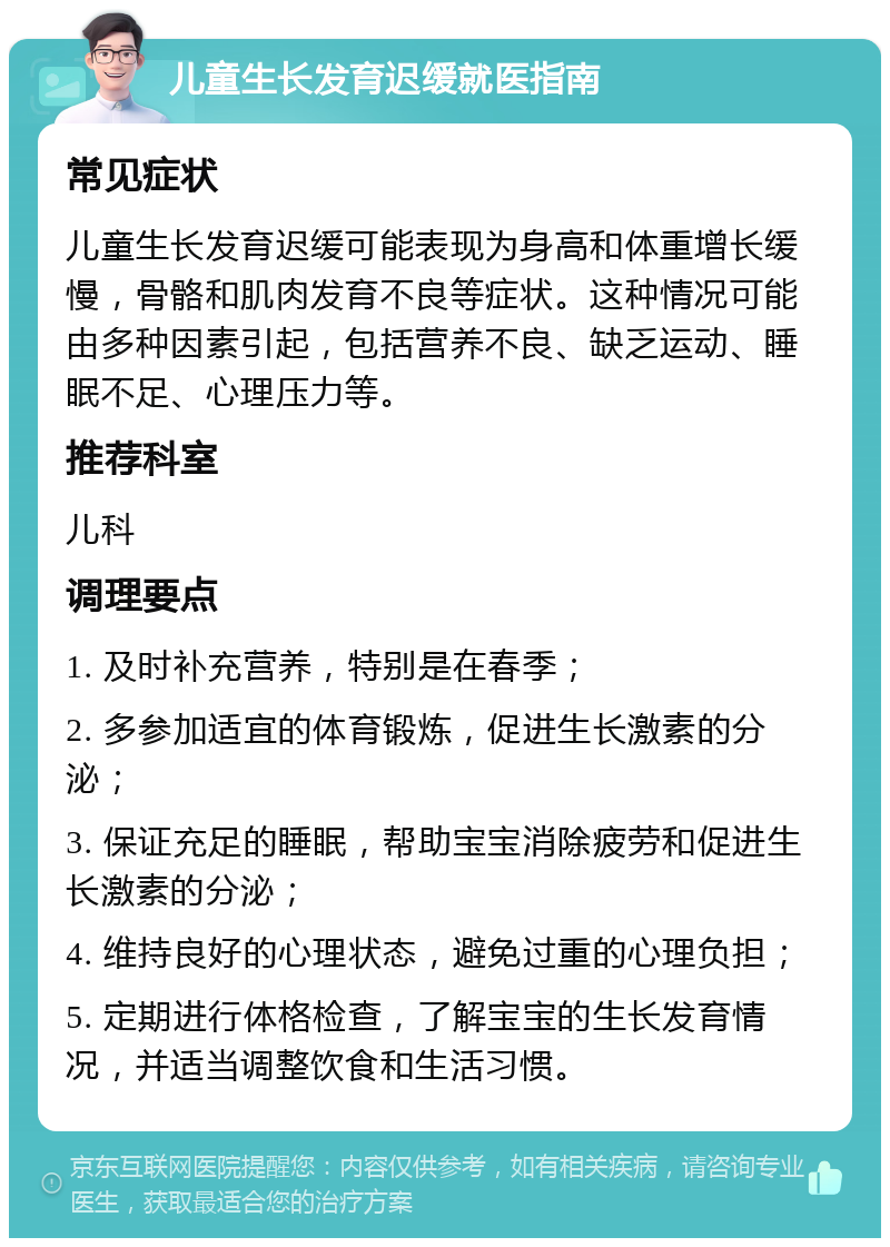 儿童生长发育迟缓就医指南 常见症状 儿童生长发育迟缓可能表现为身高和体重增长缓慢，骨骼和肌肉发育不良等症状。这种情况可能由多种因素引起，包括营养不良、缺乏运动、睡眠不足、心理压力等。 推荐科室 儿科 调理要点 1. 及时补充营养，特别是在春季； 2. 多参加适宜的体育锻炼，促进生长激素的分泌； 3. 保证充足的睡眠，帮助宝宝消除疲劳和促进生长激素的分泌； 4. 维持良好的心理状态，避免过重的心理负担； 5. 定期进行体格检查，了解宝宝的生长发育情况，并适当调整饮食和生活习惯。