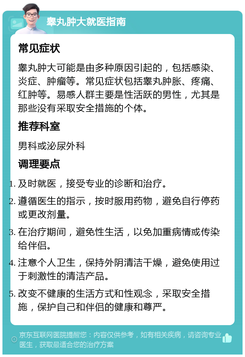 睾丸肿大就医指南 常见症状 睾丸肿大可能是由多种原因引起的，包括感染、炎症、肿瘤等。常见症状包括睾丸肿胀、疼痛、红肿等。易感人群主要是性活跃的男性，尤其是那些没有采取安全措施的个体。 推荐科室 男科或泌尿外科 调理要点 及时就医，接受专业的诊断和治疗。 遵循医生的指示，按时服用药物，避免自行停药或更改剂量。 在治疗期间，避免性生活，以免加重病情或传染给伴侣。 注意个人卫生，保持外阴清洁干燥，避免使用过于刺激性的清洁产品。 改变不健康的生活方式和性观念，采取安全措施，保护自己和伴侣的健康和尊严。