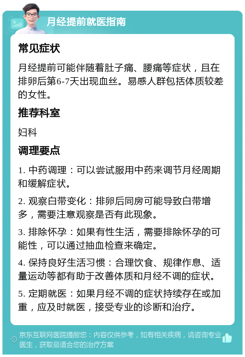 月经提前就医指南 常见症状 月经提前可能伴随着肚子痛、腰痛等症状，且在排卵后第6-7天出现血丝。易感人群包括体质较差的女性。 推荐科室 妇科 调理要点 1. 中药调理：可以尝试服用中药来调节月经周期和缓解症状。 2. 观察白带变化：排卵后同房可能导致白带增多，需要注意观察是否有此现象。 3. 排除怀孕：如果有性生活，需要排除怀孕的可能性，可以通过抽血检查来确定。 4. 保持良好生活习惯：合理饮食、规律作息、适量运动等都有助于改善体质和月经不调的症状。 5. 定期就医：如果月经不调的症状持续存在或加重，应及时就医，接受专业的诊断和治疗。