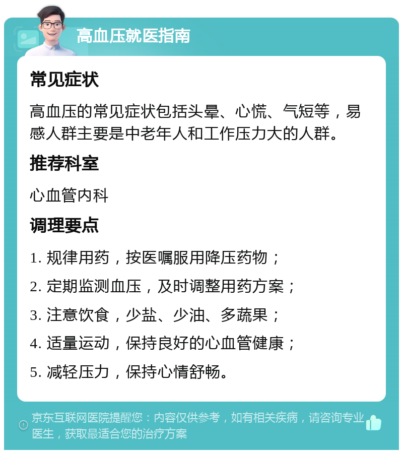 高血压就医指南 常见症状 高血压的常见症状包括头晕、心慌、气短等，易感人群主要是中老年人和工作压力大的人群。 推荐科室 心血管内科 调理要点 1. 规律用药，按医嘱服用降压药物； 2. 定期监测血压，及时调整用药方案； 3. 注意饮食，少盐、少油、多蔬果； 4. 适量运动，保持良好的心血管健康； 5. 减轻压力，保持心情舒畅。