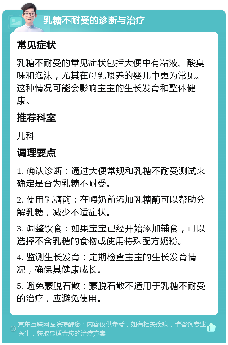 乳糖不耐受的诊断与治疗 常见症状 乳糖不耐受的常见症状包括大便中有粘液、酸臭味和泡沫，尤其在母乳喂养的婴儿中更为常见。这种情况可能会影响宝宝的生长发育和整体健康。 推荐科室 儿科 调理要点 1. 确认诊断：通过大便常规和乳糖不耐受测试来确定是否为乳糖不耐受。 2. 使用乳糖酶：在喂奶前添加乳糖酶可以帮助分解乳糖，减少不适症状。 3. 调整饮食：如果宝宝已经开始添加辅食，可以选择不含乳糖的食物或使用特殊配方奶粉。 4. 监测生长发育：定期检查宝宝的生长发育情况，确保其健康成长。 5. 避免蒙脱石散：蒙脱石散不适用于乳糖不耐受的治疗，应避免使用。