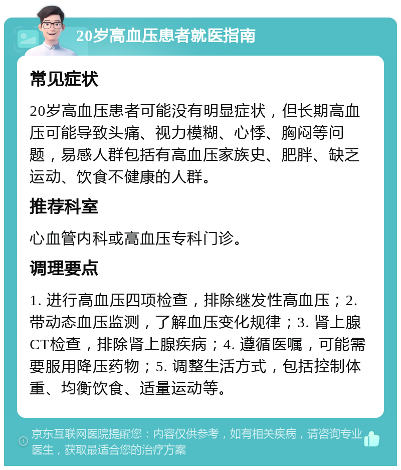 20岁高血压患者就医指南 常见症状 20岁高血压患者可能没有明显症状，但长期高血压可能导致头痛、视力模糊、心悸、胸闷等问题，易感人群包括有高血压家族史、肥胖、缺乏运动、饮食不健康的人群。 推荐科室 心血管内科或高血压专科门诊。 调理要点 1. 进行高血压四项检查，排除继发性高血压；2. 带动态血压监测，了解血压变化规律；3. 肾上腺CT检查，排除肾上腺疾病；4. 遵循医嘱，可能需要服用降压药物；5. 调整生活方式，包括控制体重、均衡饮食、适量运动等。